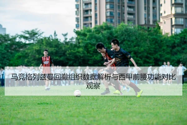 马竞格列兹曼回撤组织数据解析与西甲前腰功能对比观察