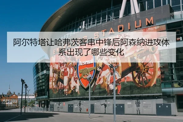 阿尔特塔让哈弗茨客串中锋后阿森纳进攻体系出现了哪些变化